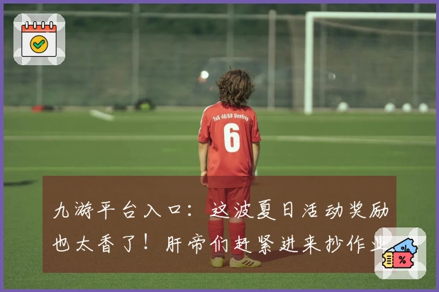 九游平台入口：这波夏日活动奖励也太香了！肝帝们赶紧进来抄作业！