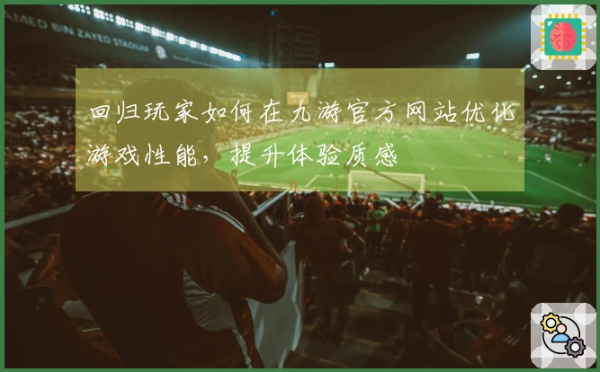回归玩家如何在九游官方网站优化游戏性能，提升体验质感