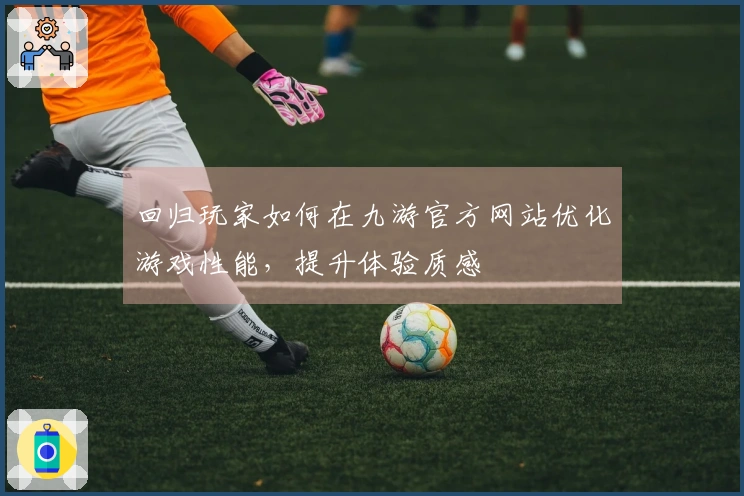 回归玩家如何在九游官方网站优化游戏性能，提升体验质感