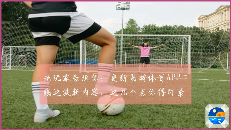 老玩家告诉你，更新易游体育APP下载这波新内容，这几个点你得盯紧了！