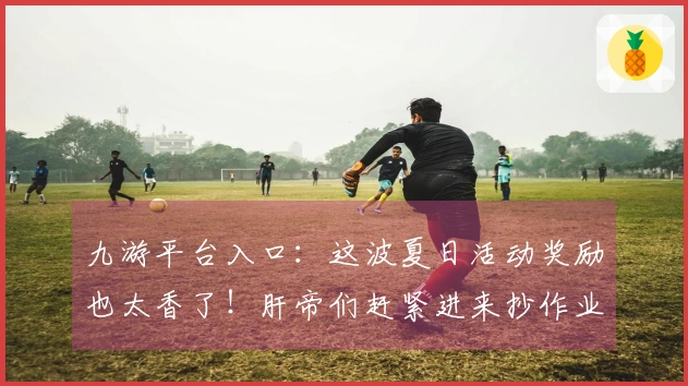 九游平台入口：这波夏日活动奖励也太香了！肝帝们赶紧进来抄作业！
