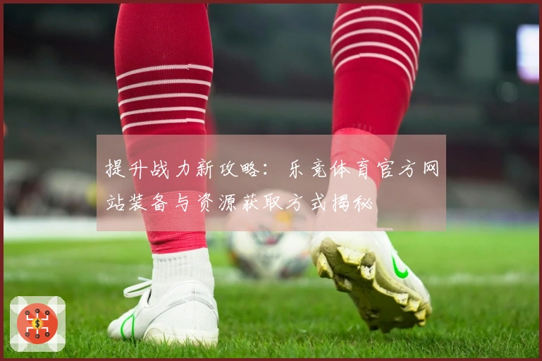 提升战力新攻略：乐竞体育官方网站装备与资源获取方式揭秘