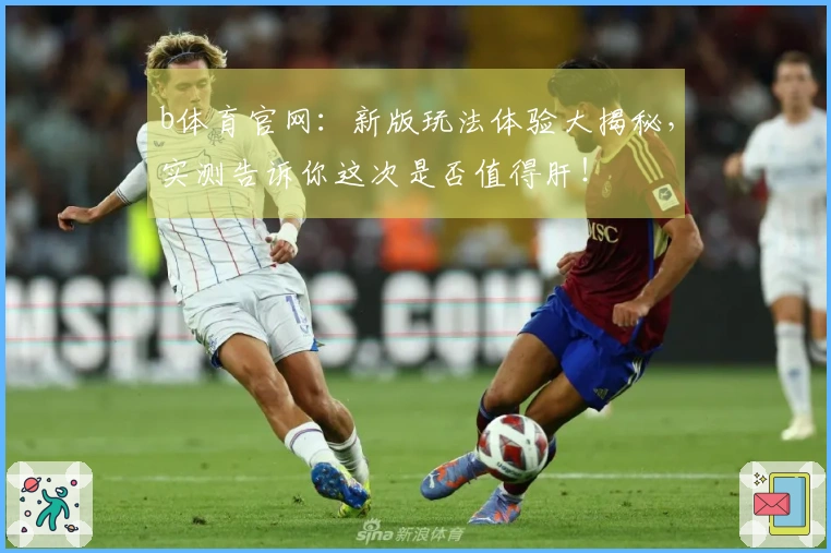b体育官网:新版玩法体验大揭秘,实测告诉你这次是否值得肝!
